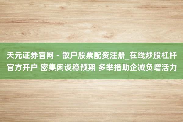 天元证券官网 - 散户股票配资注册_在线炒股杠杆官方开户 密集闲谈稳预期 多举措助企减负增活力