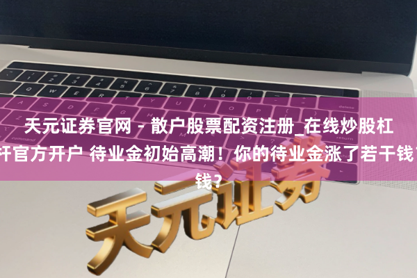 天元证券官网 - 散户股票配资注册_在线炒股杠杆官方开户 待业金初始高潮！你的待业金涨了若干钱？