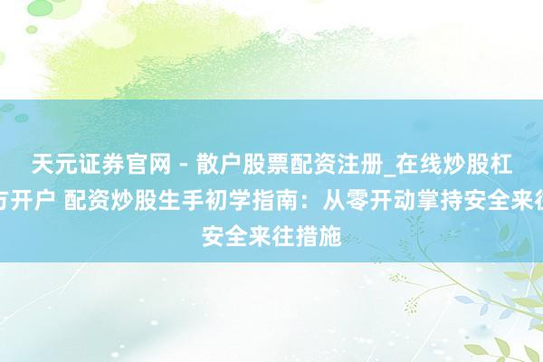 天元证券官网 - 散户股票配资注册_在线炒股杠杆官方开户 配资炒股生手初学指南：从零开动掌持安全来往措施