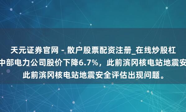 天元证券官网 - 散户股票配资注册_在线炒股杠杆官方开户 日本中部电力公司股价下降6.7%，此前滨冈核电站地震安全评估出现问题。