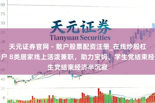 天元证券官网 - 散户股票配资注册_在线炒股杠杆官方开户 8类居家线上活泼兼职，助力宝妈、学生党结束经济半沉寂