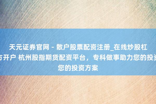 天元证券官网 - 散户股票配资注册_在线炒股杠杆官方开户 杭州股指期货配资平台，专科做事助力您的投资方案