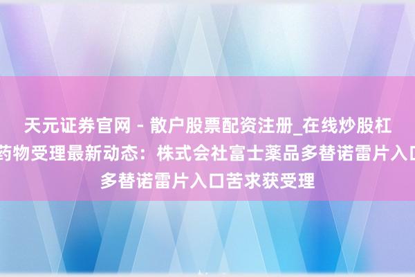 天元证券官网 - 散户股票配资注册_在线炒股杠杆官方开户 药物受理最新动态：株式会社富士薬品多替诺雷片入口苦求获受理