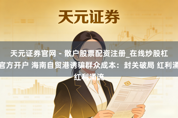 天元证券官网 - 散户股票配资注册_在线炒股杠杆官方开户 海南自贸港诱骗群众成本：封关破局 红利涌流