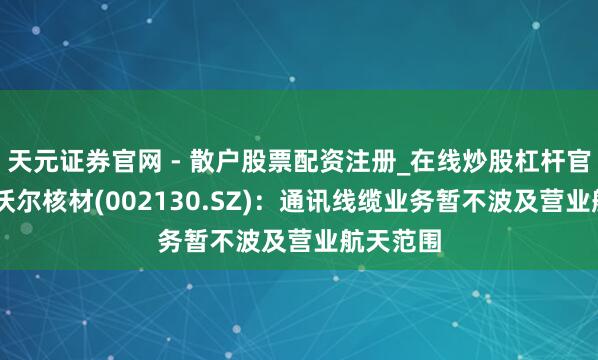 天元证券官网 - 散户股票配资注册_在线炒股杠杆官方开户 沃尔核材(002130.SZ)：通讯线缆业务暂不波及营业航天范围