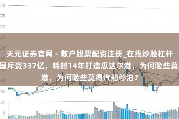 天元证券官网 - 散户股票配资注册_在线炒股杠杆官方开户 中国斥资337亿，耗时14年打造瓜达尔港，为何险些莫得汽船停泊？