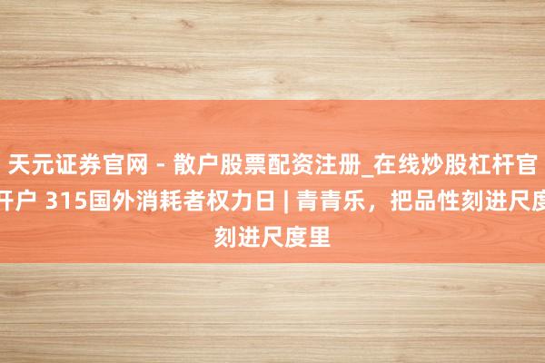 天元证券官网 - 散户股票配资注册_在线炒股杠杆官方开户 315国外消耗者权力日 | 青青乐，把品性刻进尺度里