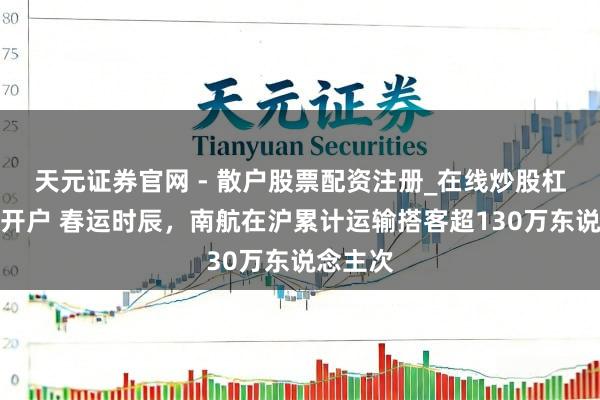 天元证券官网 - 散户股票配资注册_在线炒股杠杆官方开户 春运时辰，南航在沪累计运输搭客超130万东说念主次