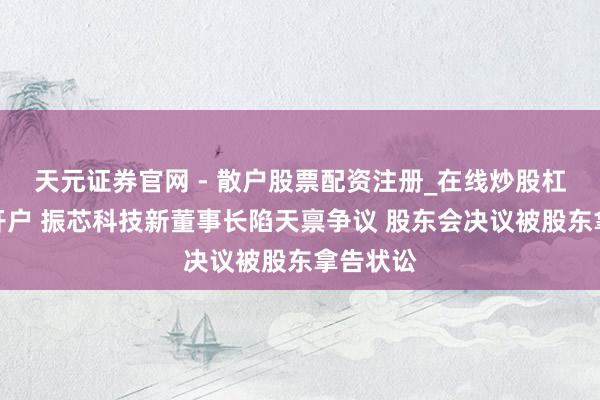 天元证券官网 - 散户股票配资注册_在线炒股杠杆官方开户 振芯科技新董事长陷天禀争议 股东会决议被股东拿告状讼
