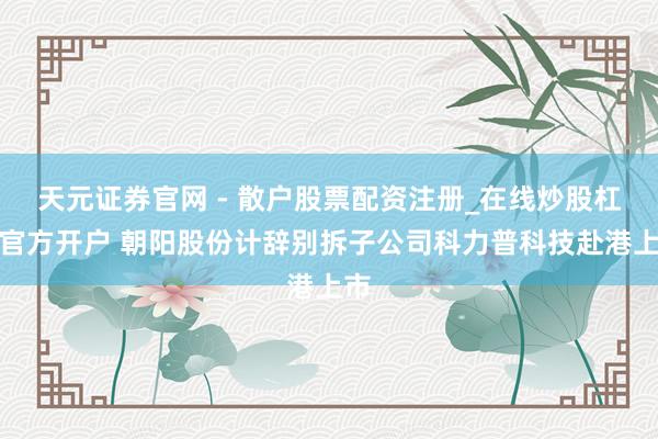 天元证券官网 - 散户股票配资注册_在线炒股杠杆官方开户 朝阳股份计辞别拆子公司科力普科技赴港上市