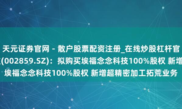 天元证券官网 - 散户股票配资注册_在线炒股杠杆官方开户 洁好意思科技(002859.SZ)：拟购买埃福念念科技100%股权 新增超精密加工拓荒业务