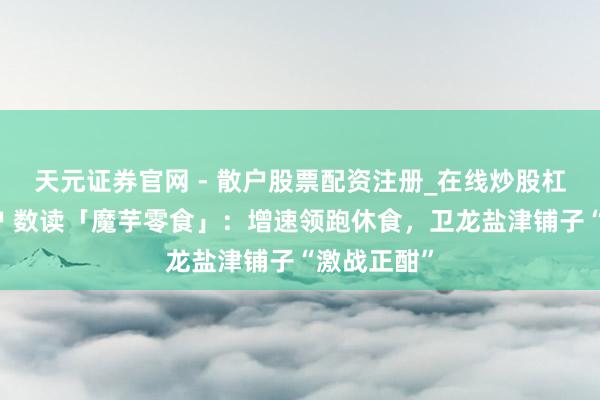 天元证券官网 - 散户股票配资注册_在线炒股杠杆官方开户 数读「魔芋零食」：增速领跑休食，卫龙盐津铺子“激战正酣”