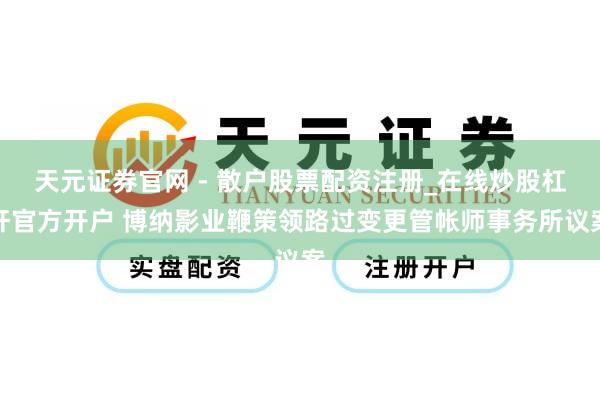 天元证券官网 - 散户股票配资注册_在线炒股杠杆官方开户 博纳影业鞭策领路过变更管帐师事务所议案