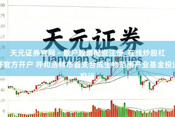 天元证券官网 - 散户股票配资注册_在线炒股杠杆官方开户 呼和浩特市首支合成生物范围产业基金投运