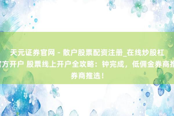 天元证券官网 - 散户股票配资注册_在线炒股杠杆官方开户 股票线上开户全攻略：钟完成，低佣金券商推选！
