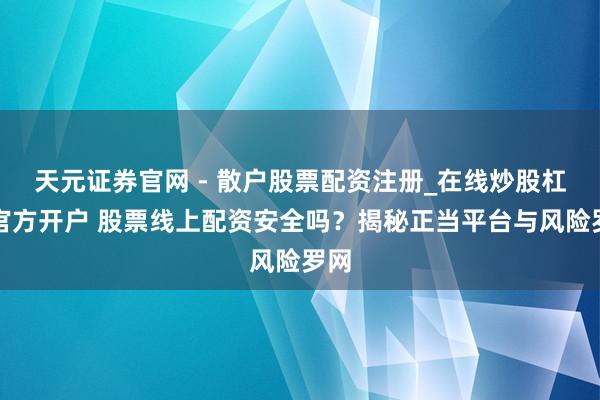 天元证券官网 - 散户股票配资注册_在线炒股杠杆官方开户 股票线上配资安全吗？揭秘正当平台与风险罗网