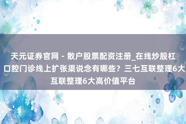 天元证券官网 - 散户股票配资注册_在线炒股杠杆官方开户 口腔门诊线上扩张渠说念有哪些？三七互联整理6大高价值平台