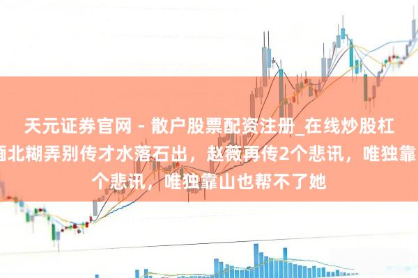 天元证券官网 - 散户股票配资注册_在线炒股杠杆官方开户 缅北糊弄别传才水落石出，赵薇再传2个悲讯，唯独靠山也帮不了她