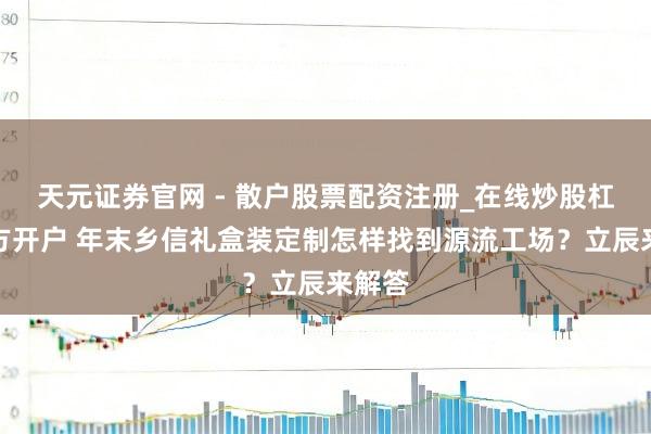 天元证券官网 - 散户股票配资注册_在线炒股杠杆官方开户 年末乡信礼盒装定制怎样找到源流工场？立辰来解答