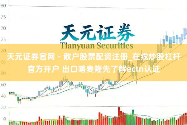 天元证券官网 - 散户股票配资注册_在线炒股杠杆官方开户 出口喀麦隆先了解ectn认证