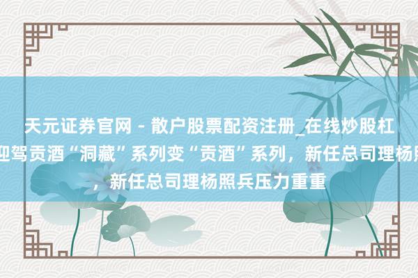 天元证券官网 - 散户股票配资注册_在线炒股杠杆官方开户 迎驾贡酒“洞藏”系列变“贡酒”系列，新任总司理杨照兵压力重重