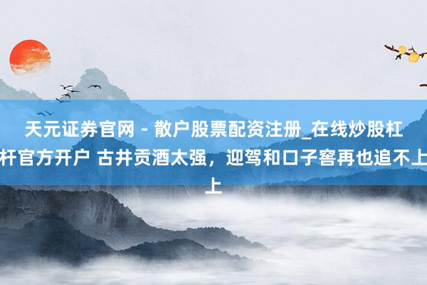 天元证券官网 - 散户股票配资注册_在线炒股杠杆官方开户 古井贡酒太强，迎驾和口子窖再也追不上