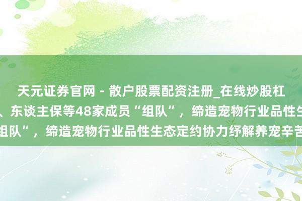 天元证券官网 - 散户股票配资注册_在线炒股杠杆官方开户 京东、皇家、东谈主保等48家成员“组队”，缔造宠物行业品性生态定约协力纾解养宠辛苦
