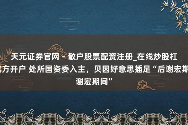 天元证券官网 - 散户股票配资注册_在线炒股杠杆官方开户 处所国资委入主，贝因好意思插足“后谢宏期间”