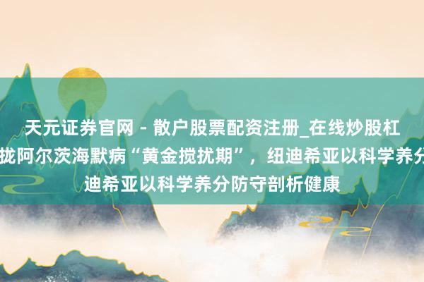 天元证券官网 - 散户股票配资注册_在线炒股杠杆官方开户 收拢阿尔茨海默病“黄金搅扰期”，纽迪希亚以科学养分防守剖析健康