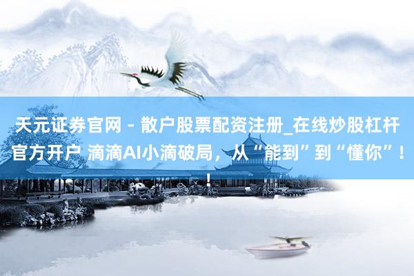 天元证券官网 - 散户股票配资注册_在线炒股杠杆官方开户 滴滴AI小滴破局，从“能到”到“懂你”！