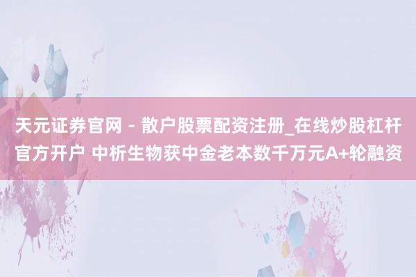 天元证券官网 - 散户股票配资注册_在线炒股杠杆官方开户 中析生物获中金老本数千万元A+轮融资