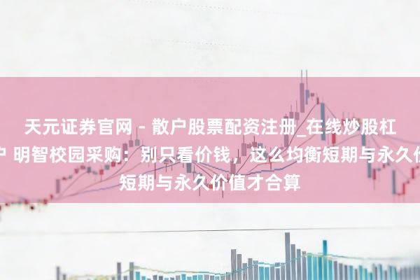 天元证券官网 - 散户股票配资注册_在线炒股杠杆官方开户 明智校园采购：别只看价钱，这么均衡短期与永久价值才合算