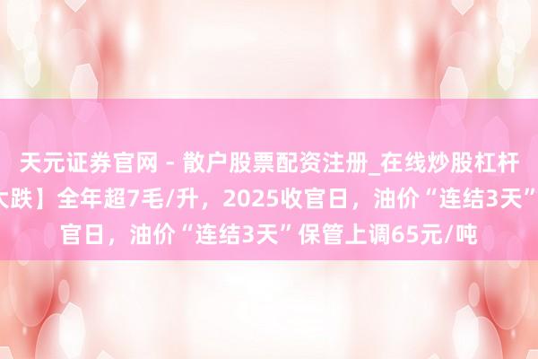 天元证券官网 - 散户股票配资注册_在线炒股杠杆官方开户 【油价大跌】全年超7毛/升，2025收官日，油价“连结3天”保管上调65元/吨