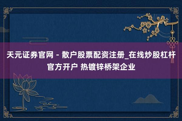 天元证券官网 - 散户股票配资注册_在线炒股杠杆官方开户 热镀锌桥架企业