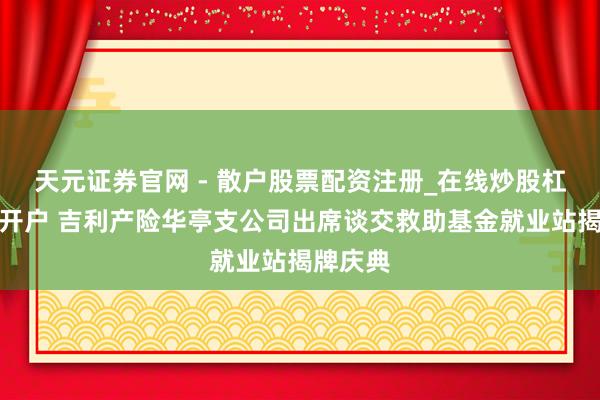 天元证券官网 - 散户股票配资注册_在线炒股杠杆官方开户 吉利产险华亭支公司出席谈交救助基金就业站揭牌庆典
