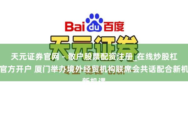 天元证券官网 - 散户股票配资注册_在线炒股杠杆官方开户 厦门举办境外经贸机构联席会共话配合新机遇