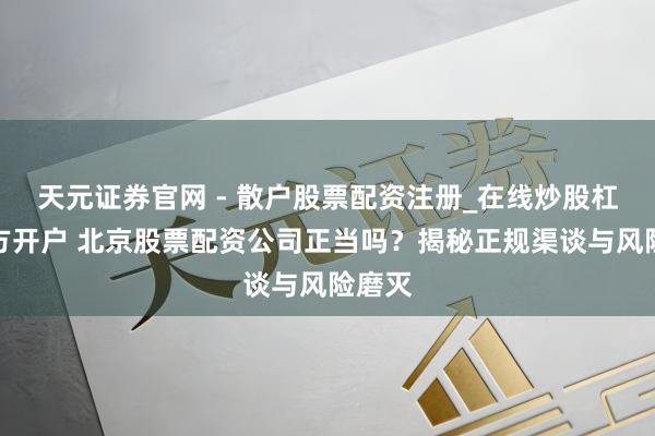 天元证券官网 - 散户股票配资注册_在线炒股杠杆官方开户 北京股票配资公司正当吗？揭秘正规渠谈与风险磨灭