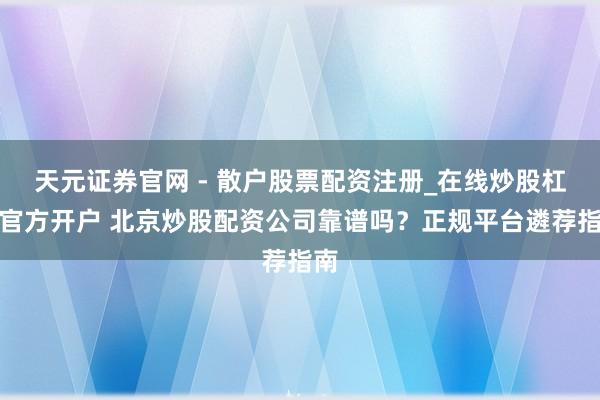 天元证券官网 - 散户股票配资注册_在线炒股杠杆官方开户 北京炒股配资公司靠谱吗？正规平台遴荐指南