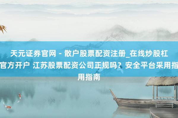 天元证券官网 - 散户股票配资注册_在线炒股杠杆官方开户 江苏股票配资公司正规吗？安全平台采用指南
