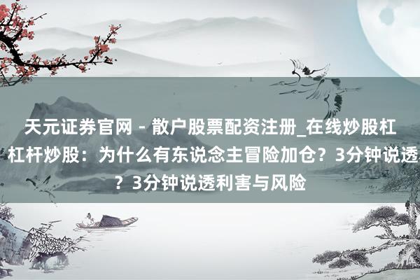 天元证券官网 - 散户股票配资注册_在线炒股杠杆官方开户 杠杆炒股：为什么有东说念主冒险加仓？3分钟说透利害与风险