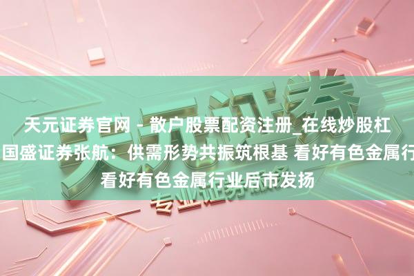 天元证券官网 - 散户股票配资注册_在线炒股杠杆官方开户 国盛证券张航：供需形势共振筑根基 看好有色金属行业后市发扬