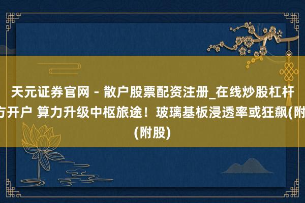 天元证券官网 - 散户股票配资注册_在线炒股杠杆官方开户 算力升级中枢旅途！玻璃基板浸透率或狂飙(附股)