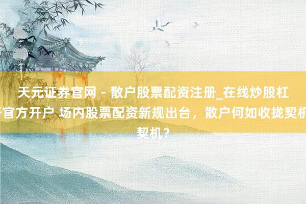 天元证券官网 - 散户股票配资注册_在线炒股杠杆官方开户 场内股票配资新规出台，散户何如收拢契机？