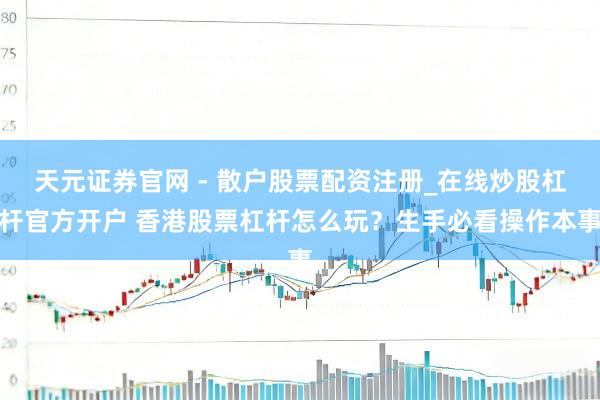 天元证券官网 - 散户股票配资注册_在线炒股杠杆官方开户 香港股票杠杆怎么玩？生手必看操作本事