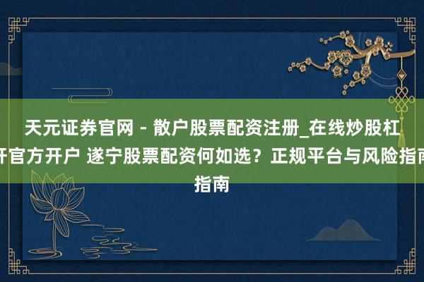 天元证券官网 - 散户股票配资注册_在线炒股杠杆官方开户 遂宁股票配资何如选？正规平台与风险指南