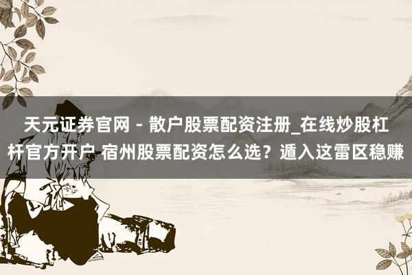 天元证券官网 - 散户股票配资注册_在线炒股杠杆官方开户 宿州股票配资怎么选？遁入这雷区稳赚