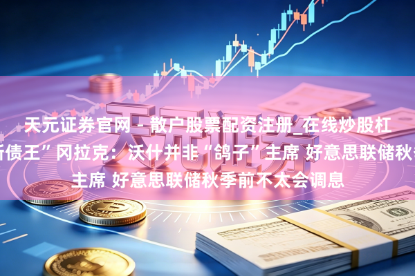 天元证券官网 - 散户股票配资注册_在线炒股杠杆官方开户 “新债王”冈拉克：沃什并非“鸽子”主席 好意思联储秋季前不太会调息