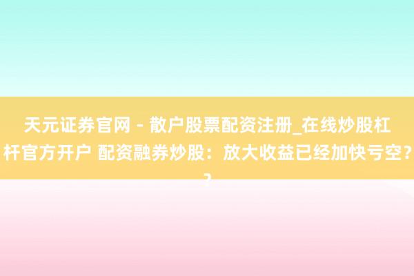 天元证券官网 - 散户股票配资注册_在线炒股杠杆官方开户 配资融券炒股：放大收益已经加快亏空？