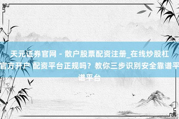 天元证券官网 - 散户股票配资注册_在线炒股杠杆官方开户 配资平台正规吗？教你三步识别安全靠谱平台