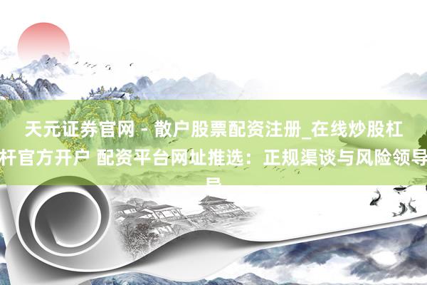 天元证券官网 - 散户股票配资注册_在线炒股杠杆官方开户 配资平台网址推选：正规渠谈与风险领导